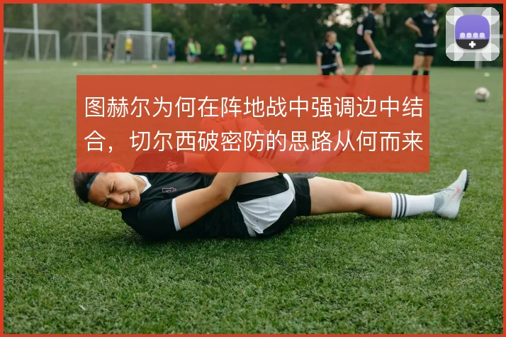图赫尔为何在阵地战中强调边中结合，切尔西破密防的思路从何而来