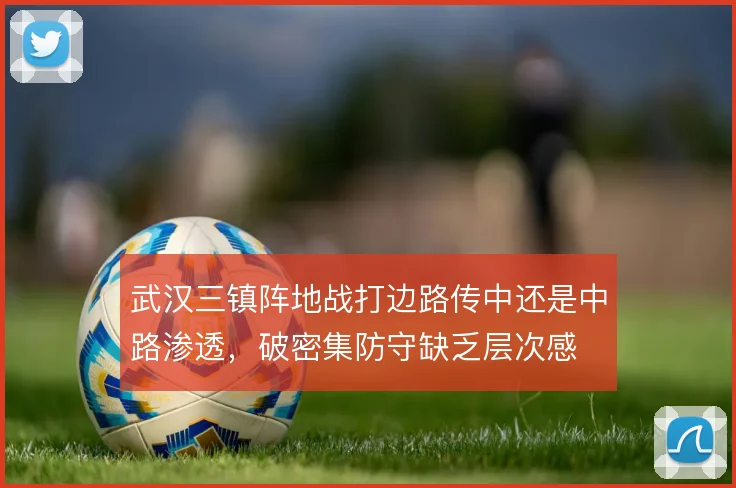 武汉三镇阵地战打边路传中还是中路渗透，破密集防守缺乏层次感