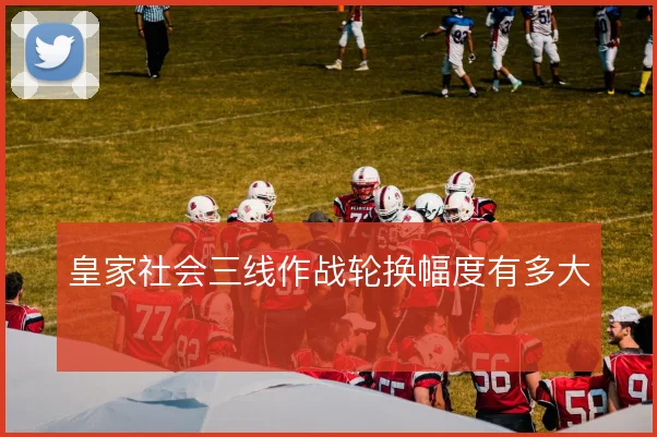 皇家社会三线作战轮换幅度有多大