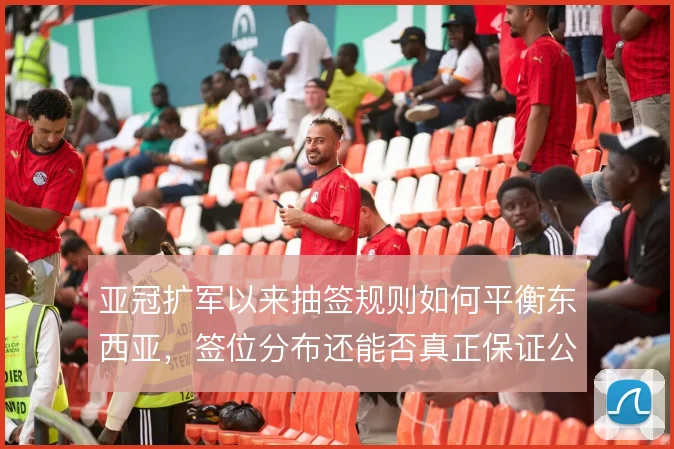 亚冠扩军以来抽签规则如何平衡东西亚，签位分布还能否真正保证公平