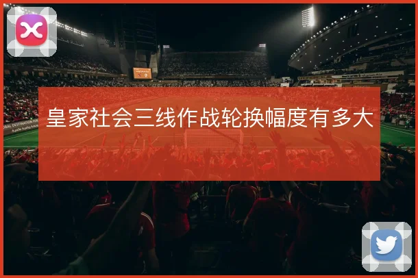 皇家社会三线作战轮换幅度有多大