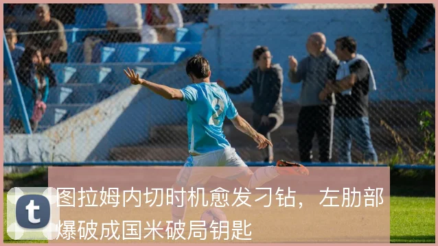 图拉姆内切时机愈发刁钻，左肋部爆破成国米破局钥匙