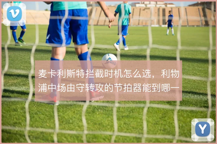 麦卡利斯特拦截时机怎么选,利物浦中场由守转攻的节拍器能到哪一步