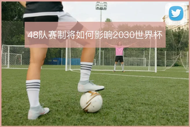 48队赛制将如何影响2030世界杯