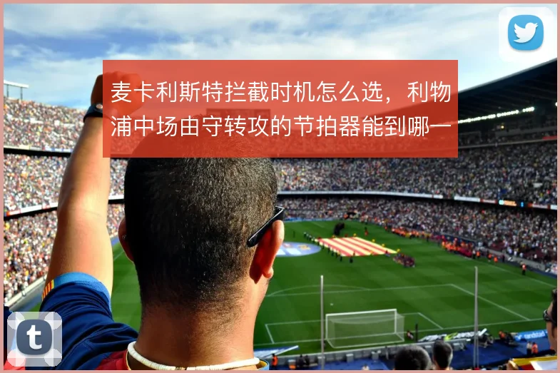 麦卡利斯特拦截时机怎么选,利物浦中场由守转攻的节拍器能到哪一步