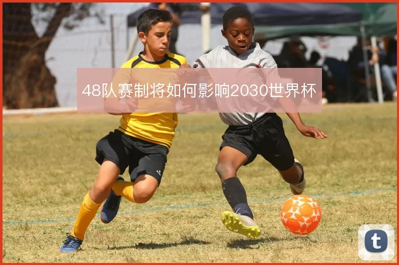 48队赛制将如何影响2030世界杯