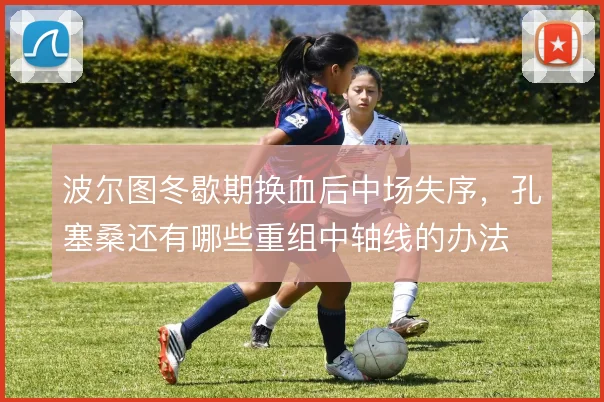 波尔图冬歇期换血后中场失序，孔塞桑还有哪些重组中轴线的办法