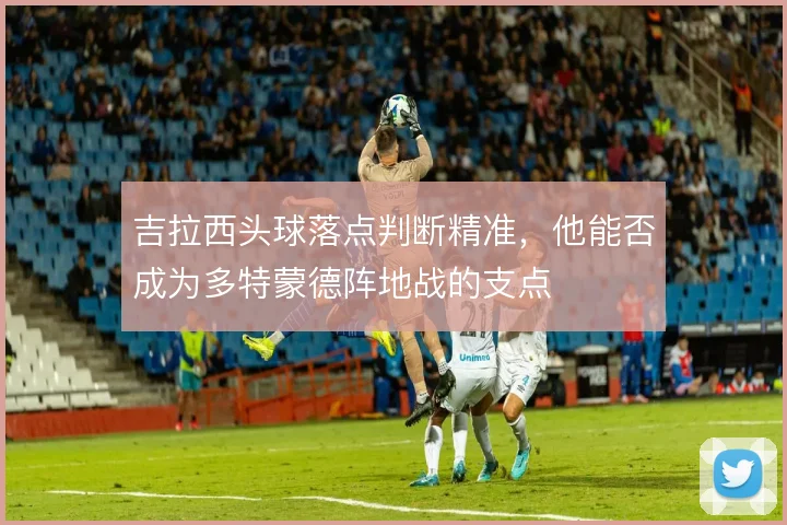 吉拉西头球落点判断精准，他能否成为多特蒙德阵地战的支点