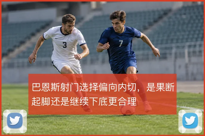 巴恩斯射门选择偏向内切，是果断起脚还是继续下底更合理