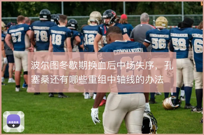 波尔图冬歇期换血后中场失序，孔塞桑还有哪些重组中轴线的办法